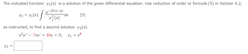 The indicated function y₁(x) is a solution of the given differential equation. Use reduction of order or formula (5) in Section 4.2,
e-SP(x) dx
y²(x)
(x) / 트
Y2 =
Y₂ = y₁(x)
-dx
(5)
as instructed, to find a second solution y₂(x).
x²y" 7xy' + 16y = 0; Y₁ = x¹