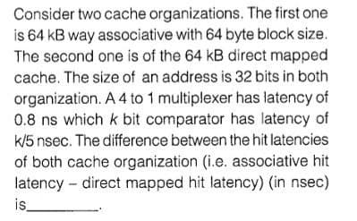 Consider two cache organizations. The first one
is 64 kB way associative with 64 byte block size.
The second one is of the 64 kB direct mapped
cache. The size of an address is 32 bits in both
organization. A 4 to 1 multiplexer has latency of
0.8 ns which k bit comparator has latency of
k/5 nsec. The difference between the hit latencies
of both cache organization (i.e. associative hit
latency – direct mapped hit latency) (in nsec)
is_
