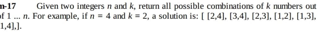 m-17
of 1 ... n. For example, if n = 4 and k = 2, a solution is: [ [2,4], [3,4], [2,3], [1,2], [1,3],
1,4],].
Given two integers n and k, return all possible combinations of k numbers out
