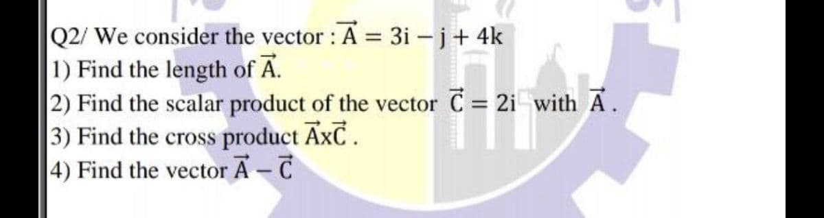 Q2/ We consider the vector : A = 3i – j+ 4k
1) Find the length of A.
2) Find the scalar product of the vector C = 2i with A.
3) Find the cross product AxC.
4) Find the vector A - T
