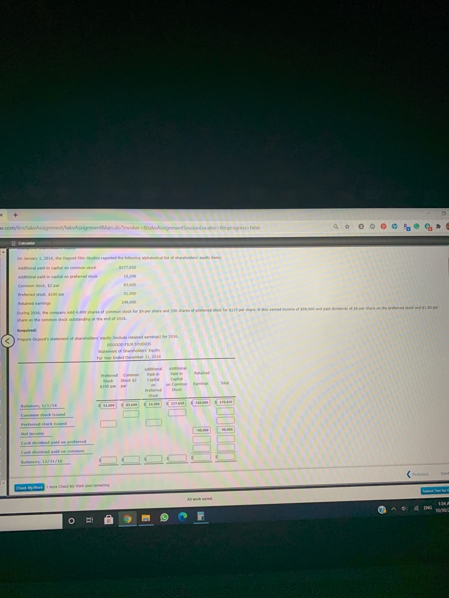 w.com/ilm/takeAssignment/takeAssignmentMain.do?invoker=&takeAssignmentSessionLocator=&inprogress=false
R. © 6 *
E Calculator
On January 1, 2016, the Osgood Film Studios reported the following alphabetical list of shareholders' equity items:
Additional paid-in capital on common stock
$177,650
Additional paid-in capital on preferred stock
10,200
Common stock, $2 par
83,600
Preferred stock, $100 par
51,000
Retained earnings
248,000
During 2016, the company sold 4,400 shares of common stock for $9 per share and 330 shares of preferred stock for $137 per share. It also earmed income of $98,000 and paid dividends of $6 per share on the preferred stock and $1.80 per
share on the common stock outstanding at the end of 2016.
Required:
Prepare Osgood's statement of shareholders' equity (include retained earnings) for 2016.
OSGOOD FILM STUDIOS
Statement of Shareholders' Equity
For Year Ended December 31, 2016
Additional
Additional
Paid-in
Retained
Paid-in
Capital
n
Preferred Common
Stock
Stock $2
Capital
$100 par par
on
on Common
Earnings
Total
Preferred
Stock
Stock
Balances, 1/1/16
51.000
83.600
10.200
177,650
s248,000
570,450
Common stock issued
Preferred stock issued
Net income
98.000
98.000
Cash dividend paid on preferred
Cash dividend paid on common
Balances, 12/31/16
Previous
Next
Check My Work
k 1 more Check My Work uses remaining
Submit Test for G
All work saved.
134 A
(?
成 ENG
10/30/2
O BI
