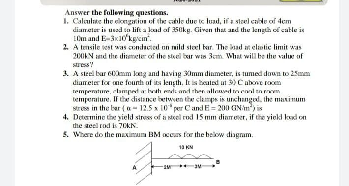 Answer the following questions.
1. Calculate the elongation of the cable due to load, if a steel cable of 4cm
diameter is used to lift a load of 350kg. Given that and the length of cable is
10m and E=3x10°kg/cm2.
2. A tensile test was conducted on mild steel bar. The load at elastic limit was
200KN and the diameter of the steel bar was 3cm. What will be the value of
stress?
3. A steel bar 600mm long and having 30mm diameter, is turned down to 25mm
diameter for one fourth of its length. It is heated at 30 C above room
temperature, clamped at both ends and then allowed to cool to room
temperature. If the distance between the clamps is unchanged, the maximum
stress in the bar ( a = 12.5 x 10 per C and E = 200 GN/m) is
4. Determine the yield stress of a steel rod 15 mm diameter, if the yield load on
the steel rod is 70kN.
5. Where do the maximum BM occurs for the below diagram.
10 KN
A
2M
3M
