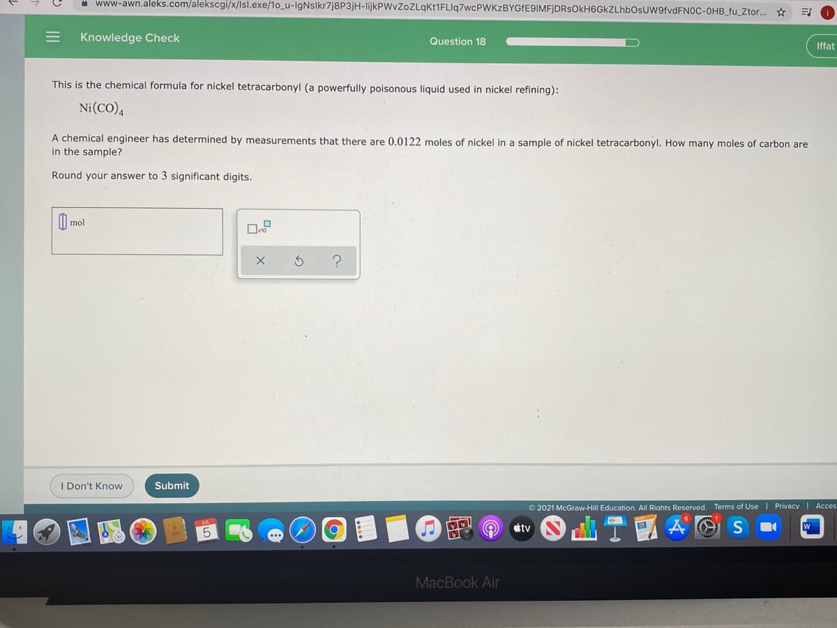" www-awn.aleks.com/alekscgi/x/lsl.exe/1o_u-lgNslkr7j8P3jH-lijkPWvZoZLqKt1FLIq7wcPWKzBYGfE9IMFjDRsOkH6GkZLhbOsUW9fvdFN0C-OHB_fu_Ztor.. ☆
Knowledge Check
Question 18
Iffat
This is the chemical formula for nickel tetracarbonyl (a powerfully poisonous liquid used in nickel refining):
Ni(CO),
A chemical engineer has determined by measurements that there are 0.0122 moles of nickel in a sample of nickel tetracarbonyl. How many moles of carbon are
in the sample?
Round your answer to 3 significant digits.
) mol
I Don't Know
Submit
© 2021 McGraw-Hill Education. All Riahts Reserved. Terms of Use | Privacy | Acces
山T1
tv
MacBook Air
