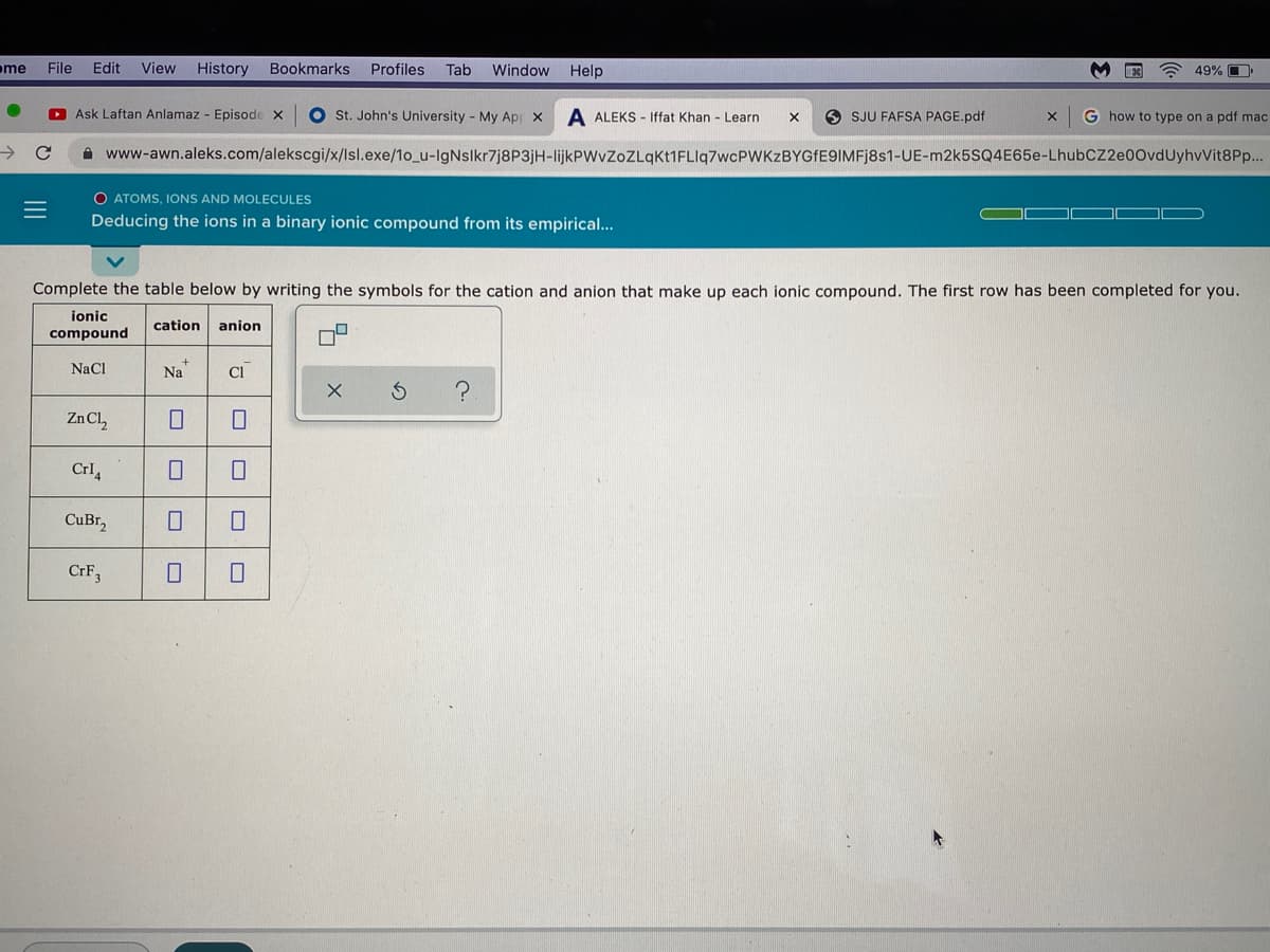 me
File
Edit
View
History
Bookmarks
Profiles
Tab
Window
Help
A 49% O
O Ask Laftan Anlamaz - Episode x
O St. John's University - My Apr x
A ALEKS - Iffat Khan - Learn
O SJU FAFSA PAGE.pdf
G how to type on a pdf mac
A www-awn.aleks.com/alekscgi/x/lsl.exe/1o_u-lgNslkr7j8P3jH-lijkPWvZoZLqkt1FLlq7wcPWKZBYGfE9IMFj8s1-UE-m2k5SQ4E65e-LhubCZ2e00vdUyhvVit8P..
O ATOMS, IONS AND MOLECULES
Deducing the ions in a binary ionic compound from its empirical...
Complete the table below by writing the symbols for the cation and anion that make up each ionic compound. The first row has been completed for you.
ionic
cation
anion
compound
NaCl
Na
Zn Cl,
Crl,
CuBr,
CRF3
