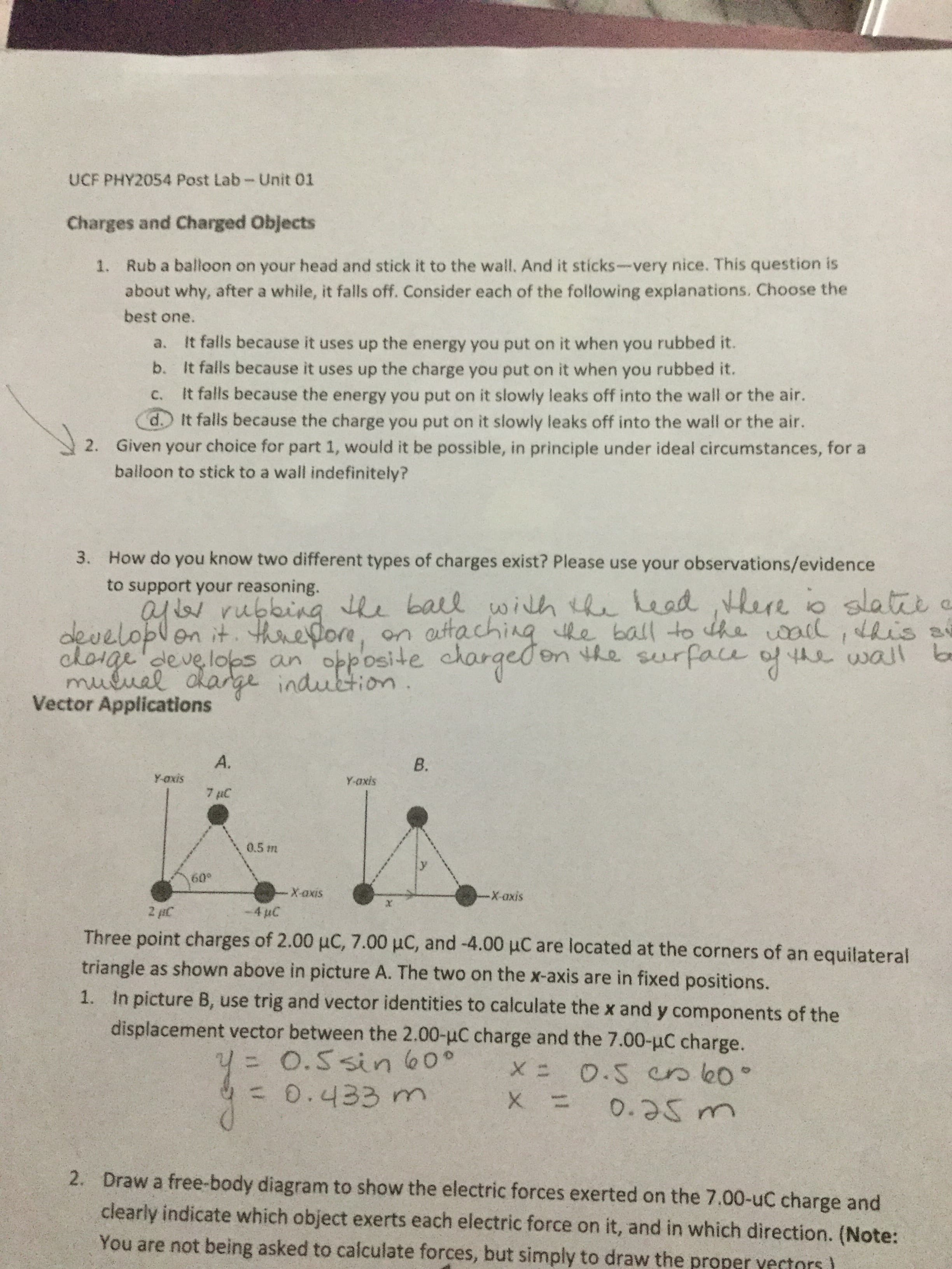 UCF PHY2054 Post Lab-Unit 01
Charges and Charged Objects
1. Rub a balloon on your head and stick it to the wall. And it sticks-very nice. This question is
about why, after a while, it falls off. Consider each of the following explanations. Choose the
best one.
It falls because it uses up the energy you put on it when you rubbed it.
b. It falls because it uses up the charge you put on it when you rubbed it.
a.
It falls because the energy you put on it slowly leaks off into the wall or the air.
d.) It falls because the charge you put on it slowly leaks off into the wall or the air.
Given your choice for part 1, would it be possible, in principle under ideal circumstances, for a
balloon to stick to a wall indefinitely?
C.
2.
How do you know two different types of charges exist? Please use your observations/evidence
3.
to support your reasoning.
ayr.rubbing the ball
developlen it. threfore,
choige'develops an opposite chargedon the su
muluel dlarge induction.
Vector Applications
with the head there io slatie e
auttaching the ball to dhe al, dhis a
rface of the walT b
on
A.
B.
Y-oxis
Y-axis
7 µC
0.5 m
60°
-X-axis
Х-ахis
-4 uC
2 HC
Three point charges of 2.00 µC, 7.00 µC, and -4.00 uC are located at the corners of an equilateral
triangle as shown above in picture A. The two on the x-axis are in fixed positions.
1. In picture B, use trig and vector identities to calculate the x and y components of the
displacement vector between the 2.00-uC charge and the 7.00-uC charge.
= O.5 sin 60°
=0.433 m
0.5 csk0°
0.25m
%3D
2.
Draw a free-body diagram to show the electric forces exerted on the 7.00-uC charge and
clearly indicate which object exerts each electric force on it, and in which direction. (Note:
You are not being asked to calculate forces, but simply to draw the proper yectors)
