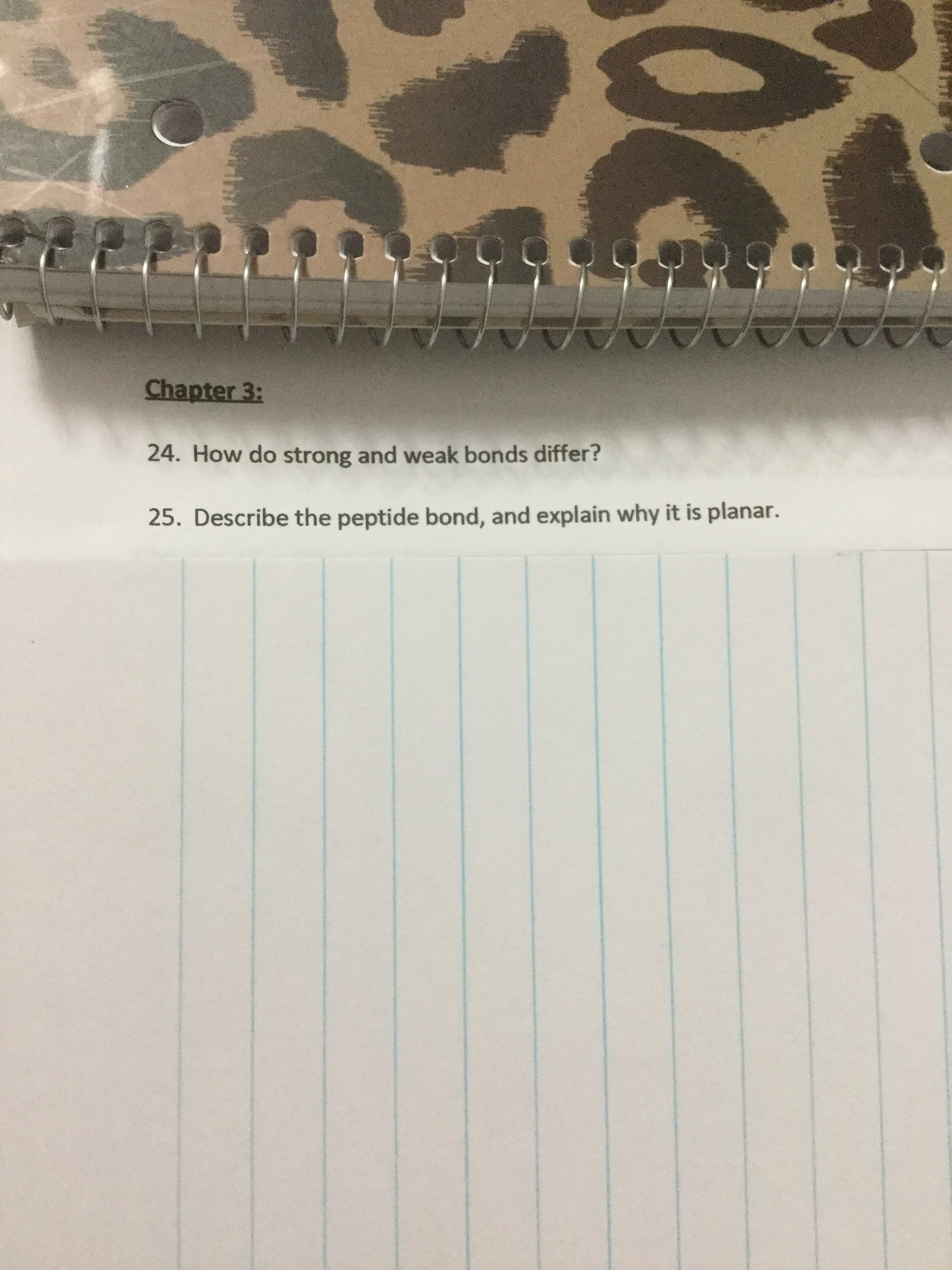 Chapter 3:
24. How do strong and weak bonds differ?
25. Describe the peptide bond, and explain why it is planar.
