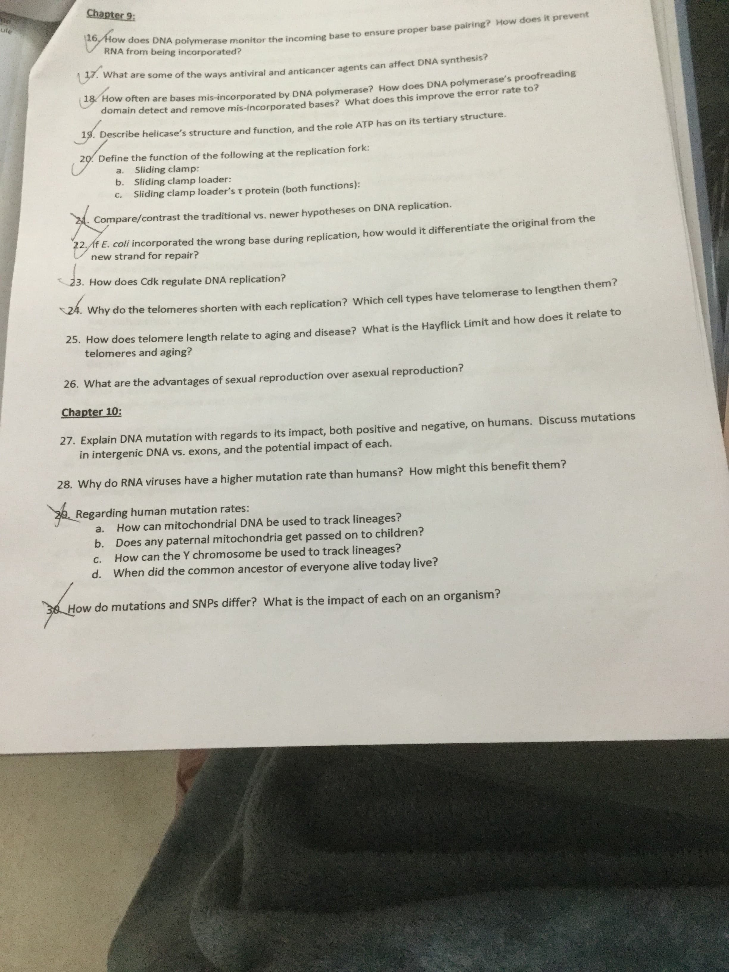 Chapter 9:
ute
V RNA S DNA polymerase monitor the incomine base to ensure proper base pairing? How does it prevent
from being incorporated?
what are some of the ways antiviral and anticancer agents can affect DNA synthesis?
how orten are bases mis-incorporated by DNA polymerase? How does DNA polymerase's proofreading
domain detect and remove mis-incorporated bases? What does this improve the error rate to?
19. Describe helicase's structure and function, and the role ATP has on its tertiary structure.
20. Define the function of the following at the replication fork:
Sliding clamp:
b. Sliding clamp loader:
Sliding clamp loader's t protein (both functions):
a.
C.
Compare/contrast the traditional vs. newer hypotheses on DNA replication.
12At E. coli incorporated the wrong base during replication, how would it differentiate the original from the
new strand for repair?
23. How does Cdk regulate DNA replication?
24.
4. Why do the telomeres shorten with each replication? Which cell types have telomerase to lengthen them?
23. How does telomere length relate to aging and disease? What is the Hayflick Limit and how does it relate to
telomeres and aging?
26. What are the advantages of sexual reproduction over asexual reproduction?
Chapter 10:
27. Explain DNA mutation with regards to its impact, both positive and negative, on humans. Discuss mutations
in intergenic DNA vs. exons, and the potential impact of each.
28. Why do RNA viruses have a higher mutation rate than humans? How might this benefit them?
Regarding human mutation rates:
How can mitochondrial DNA be used to track lineages?
Does any paternal mitochondria get passed on to children?
How can the Y chromosome be used to track lineages?
d. When did the common ancestor of everyone alive today live?
a.
C.
How do mutations and SNPS differ? What is the impact of each on an organism?
