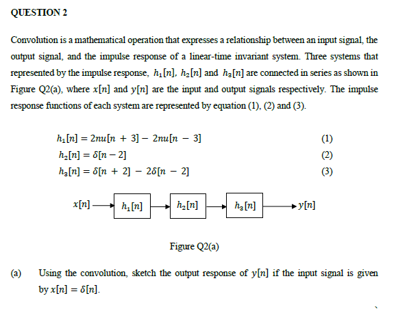 QUESTION 2
Convolution is a mathematical operation that expresses a relationship between an input signal, the
output signal, and the impulse response of a linear-time invariant system. Three systems that
represented by the impulse response, h[n], ha[n] and ħa[n] are connected in series as shown in
Figure Q2(a), where x[n] and y[n] are the input and output signals respectively. The impulse
response functions of each system are represented by equation (1). (2) and (3).
h,[n] = 2nu[n + 3] – 2mu[n – 3]
(1)
ha[n] = 8[n – 2]
h[n] = 8[n + 2] – 28[n – 2]
(3)
x[n] h,[n]
h2[n]
h[n]
→ y[n]
Figure Q2(a)
(a)
Using the convolution, sketch the output response of y[n] if the input signal is given
by x[n] = 6[n].
