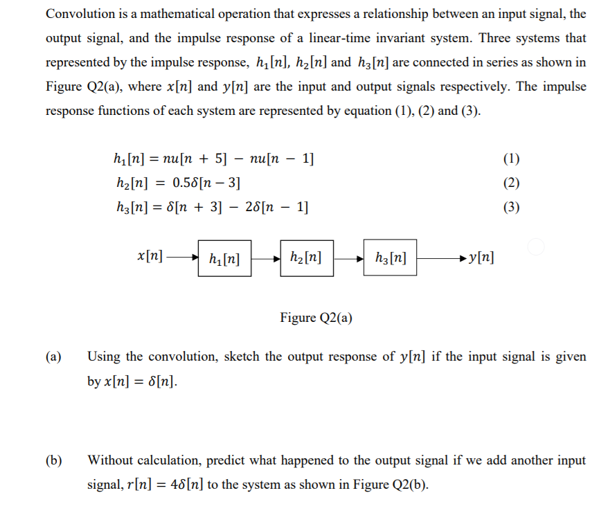 Convolution is a mathematical operation that expresses a relationship between an input signal, the
output signal, and the impulse response of a linear-time invariant system. Three systems that
represented by the impulse response, h[n], h2[n] and h3[n] are connected in series as shown in
Figure Q2(a), where x[n] and y[n] are the input and output signals respectively. The impulse
response functions of each system are represented by equation (1), (2) and (3).
h[n] = nu[n + 5] – nu[n
1]
(1)
hz[n] = 0.58[n – 3]
(2)
h3[n] = 8[n + 3] – 28[n – 1]
(3)
x[n] h[n]
h2[n]
h3[n]
→y[n]
Figure Q2(a)
(a)
Using the convolution, sketch the output response of y[n] if the input signal is given
by x[n] = 8[n].
(b)
Without calculation, predict what happened to the output signal if we add another input
signal, r[n] = 48[n] to the system as shown in Figure Q2(b).
%3D
