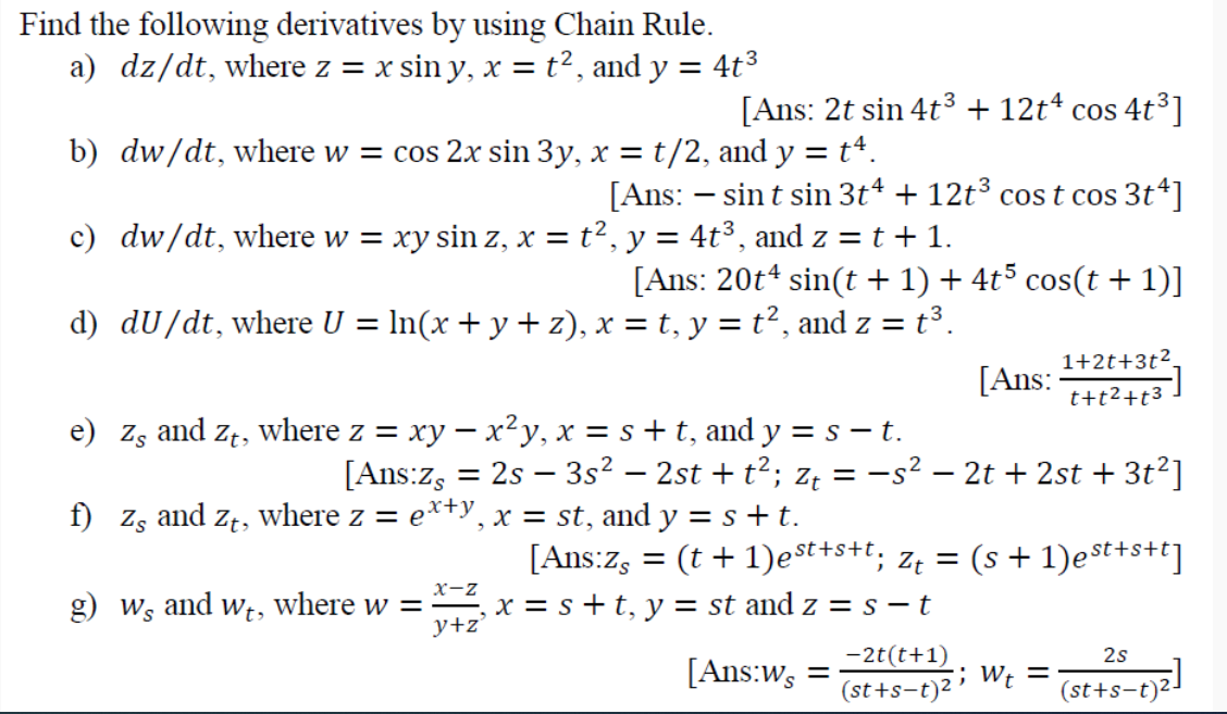 Find the following derivatives by using Chain Rule.
a) dz/dt, where z = x sin y, x = t², and y = 4t3
[Ans: 2t sin 4t3 + 12t* cos 4t³]
COS
b) dw/dt, where w = cos 2x sin 3y, x = t/2, and y = t4.
[Ans: – sin t sin 3t4 + 12t³ cos t cos 3t4]
c) dw/dt, where w = xy sin z, x = t², y = 4t³, and z = t + 1.
[Ans: 20t4 sin(t + 1) + 4t5 cos(t + 1)]
d) dU/dt, where U = ln(x+ y + z), x = t, y = t², and z = t³.
1+2t+3t².
[Ans:
t+t2+t3
e) Zs and zt, where z = xy – x²y, x = s+ t, and y = s – t.
[Ans:z, = 2s – 3s² – 2st + t²; z, = -s² – 2t + 2st + 3t²]
where z = e*+y, x = st, and y = s+t.
f)
Zs
and
Zt,
[Ans:z, = (t + 1)est+s+t, z¢ = (s + 1)est+s+t]
x-z
g) ws and Wt, where w =
x = s+t, y = st and z = s – t
y+z'
-2t(t+1)
2s
[Ans:ws
; W¢ =
(st+s-t)2
(st+s-t)2-
