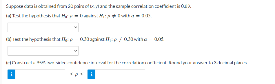 Suppose data is obtained from 20 pairs of (x, y) and the sample correlation coefficient is 0.89.
(a) Test the hypothesis that Ho: p = 0 against H1:p + 0with a = 0.05.
(b) Test the hypothesis that Ho: p = 0.30 against H: p + 0.30 with a = 0.05.
(c) Construct a 95% two-sided confidence interval for the correlation coefficient. Round your answer to 3 decimal places.
i
