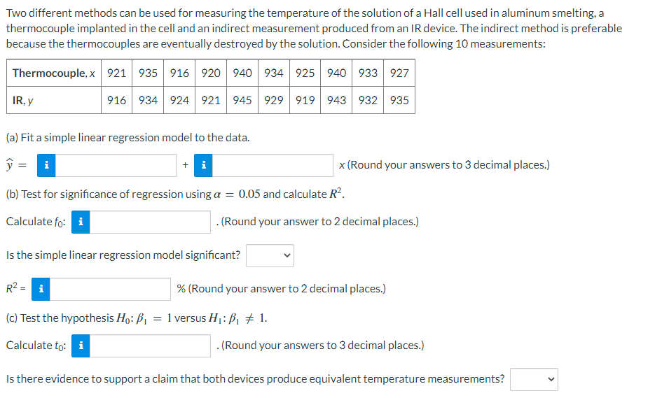 Two different methods can be used for measuring the temperature of the solution of a Hall cell used in aluminum smelting, a
thermocouple implanted in the cell and an indirect measurement produced from an IR device. The indirect method is preferable
because the thermocouples are eventually destroyed by the solution. Consider the following 10 measurements:
Thermocouple, x 921 935 916 920 940 934 925 940 933 927
IR, y
916 934 924 921 945 929 919 943 932 935
(a) Fit a simple linear regression model to the data.
ŷ =
i
+ i
x (Round your answers to 3 decimal places.)
(b) Test for significance of regression using a = 0.05 and calculate R'.
Calculate fo: i
. (Round your answer to 2 decimal places.)
Is the simple linear regression model significant?
R2 = i
% (Round your answer to 2 decimal places.)
(c) Test the hypothesis Ho: B1 = 1 versus H1: B, # 1.
Calculate to: i
. (Round your answers to 3 decimal places.)
Is there evidence to support a claim that both devices produce equivalent temperature measurements?
