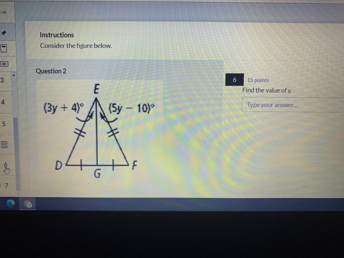 Instructions
Consider the figure below.
Question 2
3
6
15 points
E
Find the value of y.
4.
Type your answer...
(3y + 4)°
(5y – 10)°
F
5.
