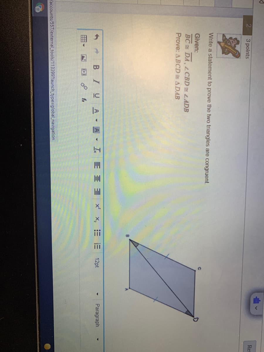 离
iii
Re
3 points
Write a statement to prove the two triangles are congruent.
Given:
BC DA, LCBD LADB
Prove: ABCD ADAB
12pt
Paragraph
BIU
A A I E E E X
EDE
fx
Vaccounts/557/external_tools/113399?launch_type%=global_navigation
