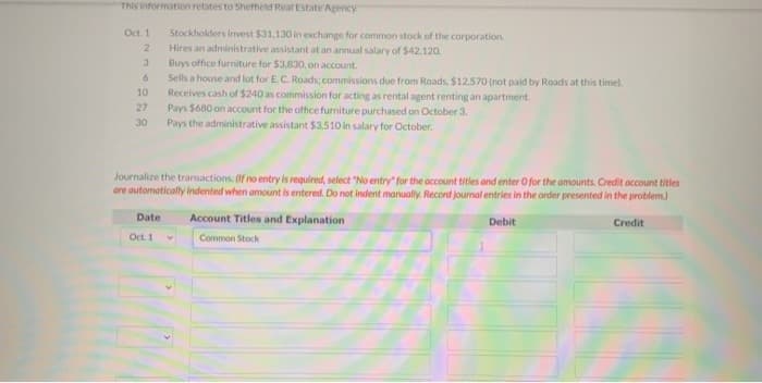 This information relates to Sheffield Real Estate Agency
Oct. 1
2
3
6
10
Stockholders invest $31,130 in exchange for common stock of the corporation.
Hires an administrative assistant at an annual salary of $42,120.
Buys office furniture for $3,830, on account.
Sells a house and lot for E.C. Roads; commissions due from Roads, $12.570 (not paid by Roads at this time).
Receives cash of $240 as commission for acting as rental agent renting an apartment.
Pays $680 on account for the office furniture purchased on October 3.
27
30 Pays the administrative assistant $3,510 in salary for October.
Journalize the transactions. (If no entry is required, select "No entry for the account titles and enter O for the amounts. Credit account titles
are automatically indented when amount is entered. Do not indent manually. Record journal entries in the order presented in the problem.)
Credit
Date Account Titles and Explanation
Oct. 1 v
Common Stock
Debit