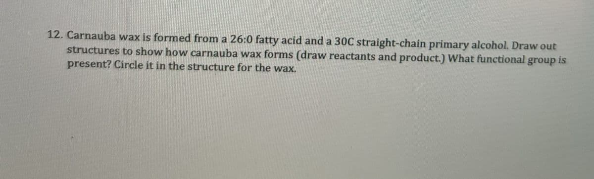 12. Carnauba wax is formed from a 26:0 fatty acid and a 30C straight-chain primary alcohol. Draw out
structures to show how carnauba wax forms (draw reactants and product.) What functional group is
present? Circle it in the structure for the wax.