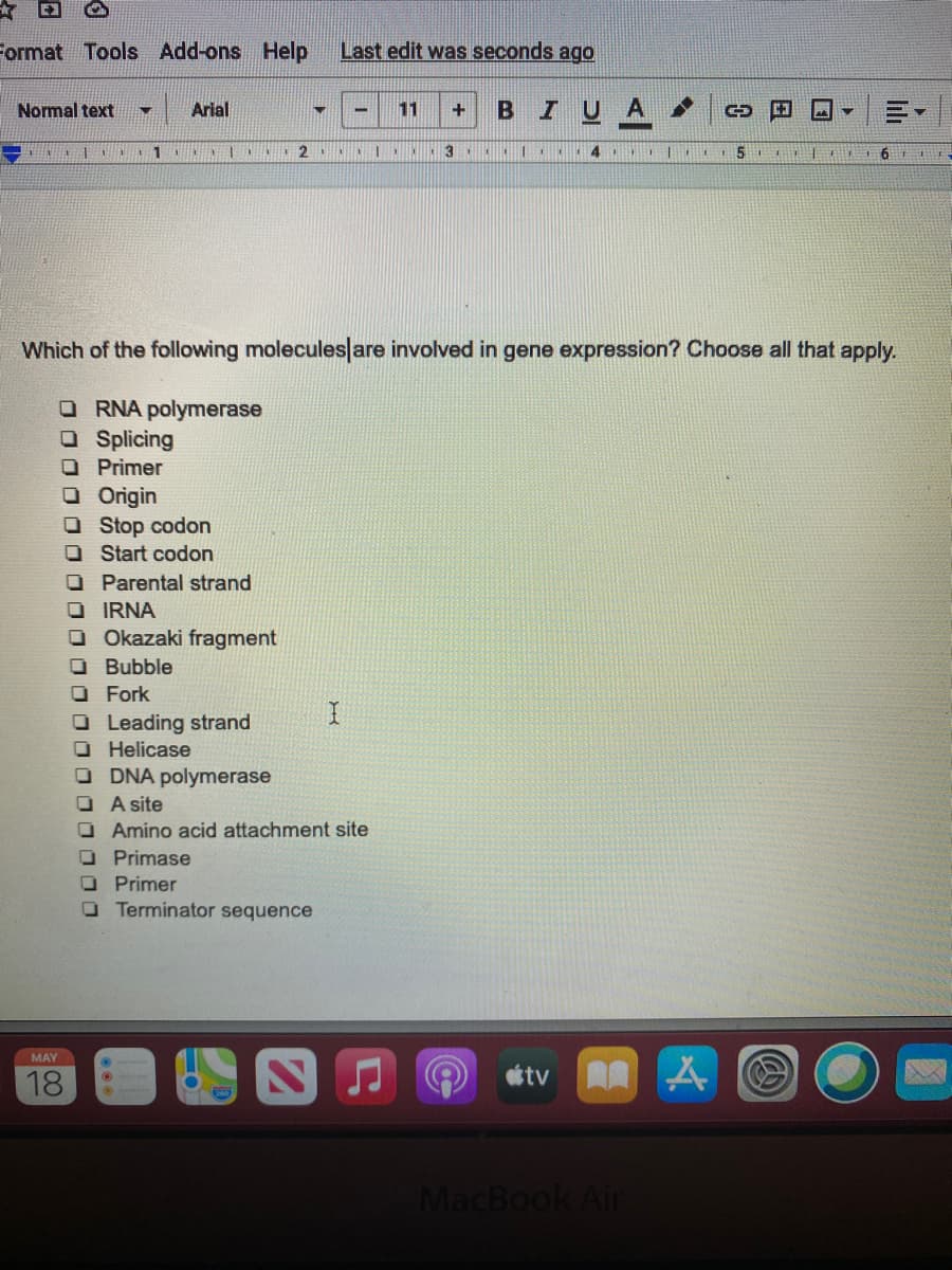 Format Tools Add-ons Help
Last edit was seconds ago
Arial
BIUA
Normal text
11
1
3
Which of the following molecules|are involved in gene expression? Choose all that apply.
O RNA polymerase
O Splicing
O Primer
O Origin
O Stop codon
O Start codon
O Parental strand
O IRNA
O Okazaki fragment
O Bubble
OFork
O Leading strand
O Helicase
O DNA polymerase
OA site
O Amino acid attachment site
O Primase
O Primer
O Terminator sequence
MAY
18
étv A
MacBook Air
