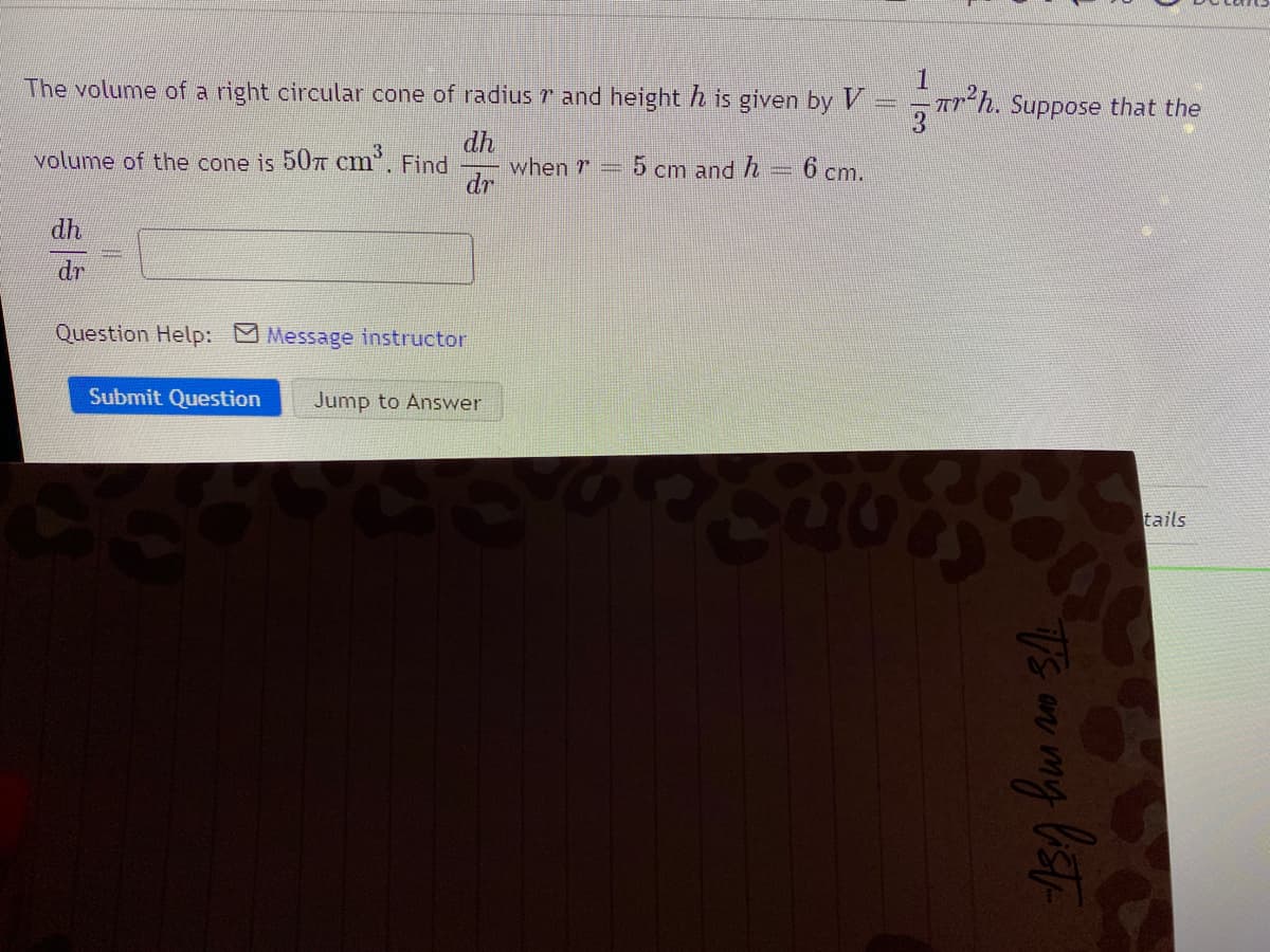 The volume of a right circular cone of radius 7 and height h is given by V
A-h. Suppose that the
dh
when r
dr
volume of the cone is 507T cm. Find
5 cm and h
6 cm.
dh
dr
Question Help: Message instructor
Submit Question
Jump to Answer
tails
Asy hu an Sth
