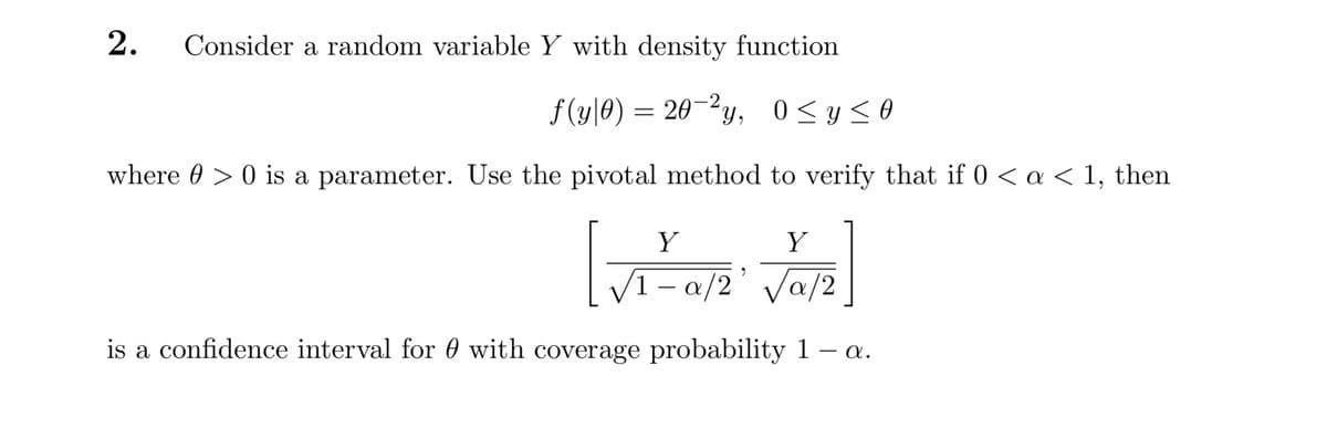 Consider a random variable Y with density function
f(y|0) = 20-2y, 0<y<O
0 < y sO
where 0 > 0 is a parameter. Use the pivotal method to verify that if 0 < a < 1, then
Y
Y
V1– a/2' Va/2
is a confidence interval for 0 with coverage probability 1 – a.
2.
