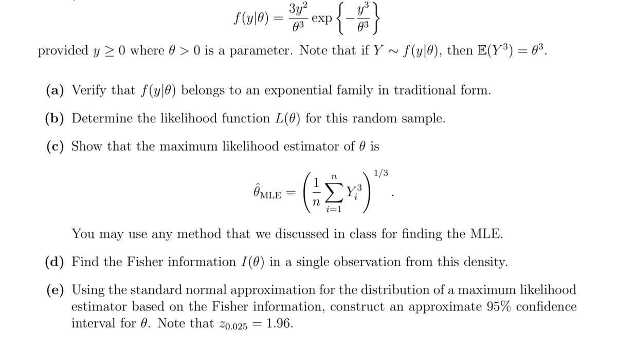 f (y|0)
3y?
exp
03
03
provided y > 0 where 0 > 0 is a parameter. Note that if Y
~ f(y|0), then E(Y³) = 0³.
= 0³.
(a) Verify that f(y|0) belongs to an exponential family in traditional form.
(b) Determine the likelihood function L(0) for this random sample.
(c) Show that the maximum likelihood estimator of 0 is
1/3
ÔMLE
3
n
i=1
You may use any method that we discussed in class for finding the MLE.
(d) Find the Fisher information I(0) in a single observation from this density.
(e) Using the standard normal approximation for the distribution of a maximum likelihood
estimator based on the Fisher information, construct an approximate 95% confidence
interval for 0. Note that z0.025
1.96.
