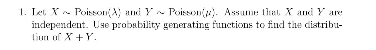 1. Let X ~
Poisson(A) and Y ~
Poisson(u). Assume that X and Y are
independent. Use probability generating functions to find the distribu-
tion of X + Y.
