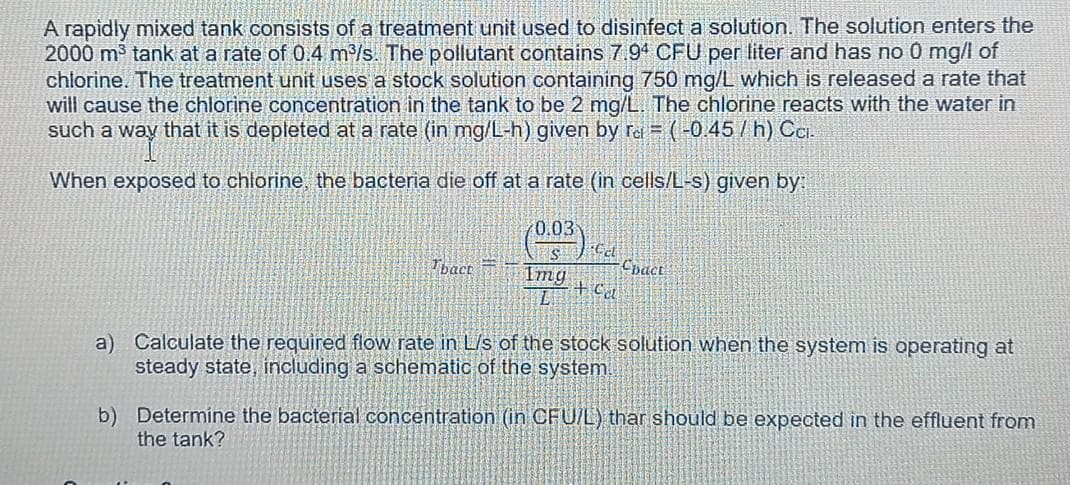 A rapidly mixed tank consists of a treatment unit used to disinfect a solution. The solution enters the
2000 m tank at a rate of 0.4 m/s. The pollutant contains 7.94 CFU per liter and has no 0 mg/l of
chlorine. The treatment unit uses a stock solution containing 750 mg/L which is released a rate that
will cause the chlorine concentration in the tank to be 2 mg/L. The chlorine reacts with the water in
such a way that it is depleted at a rate (in mg/L-h) given by Tai = (-0.45 /h) Ci.
When exposed to chlorine, the bacteria die off at a rate (in cells/L-s) given by:
0.03
Tbace =
Img
Chact
L.
a) Calculate the required flow rate in L/s of the stock solution when the system is operating at
steady state, including a schemätic of the system
b) Determine the bacterial concentration (in CFU/L) thar should be expected in the effluent from
the tank?
