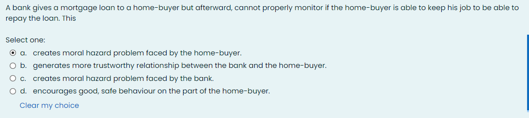 A bank gives a mortgage loan to a home-buyer but afterward, cannot properly monitor if the home-buyer is able to keep his job to be able to
repay the loan. This
Select one:
Oa.
creates moral hazard problem faced by the home-buyer.
O b. generates more trustworthy relationship between the bank and the home-buyer.
O c. creates moral hazard problem faced by the bank.
O d. encourages good, safe behaviour on the part of the home-buyer.
Clear my choice
