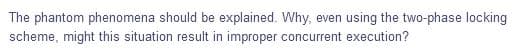 The phantom phenomena should be explained. Why, even using the two-phase locking
scheme, might this situation result in improper concurrent execution?
