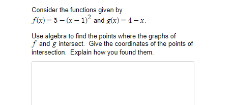 Consider the functions given by
f(x) = 5 – (x – 1)? and g(x) = 4 – x.
Use algebra to find the points where the graphs of
f and g intersect. Give the coordinates of the points of
intersection. Explain how you found them.
