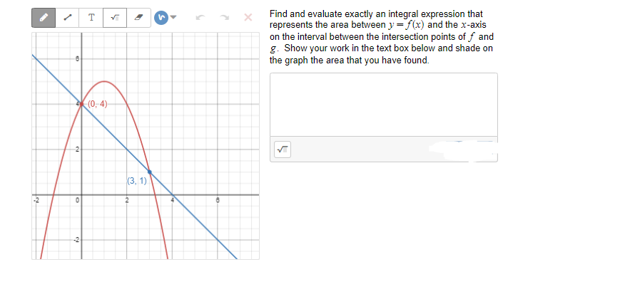 Find and evaluate exactly an integral expression that
represents the area between y = f(x) and the x-axis
on the interval between the intersection points of f and
g. Show your work in the text box below and shade on
the graph the area that you have found.
(0, 4)-
(3, 1)
2
-2
