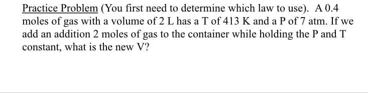 Practice Problem (You first need to determine which law to use). A 0.4
moles of gas with a volume of 2 L has a T of 413 K and a P of 7 atm. If we
add an addition 2 moles of gas to the container while holding the P and T
constant, what is the new V?