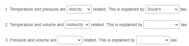 1. Temperature and pressure are directly
2. Temperature and volume and indirectly
3. Pressure and volume are
related. This is explained by Boyle's
related. This is explained by
✓related. This is explained by
✓ law.
✓ law.
law.