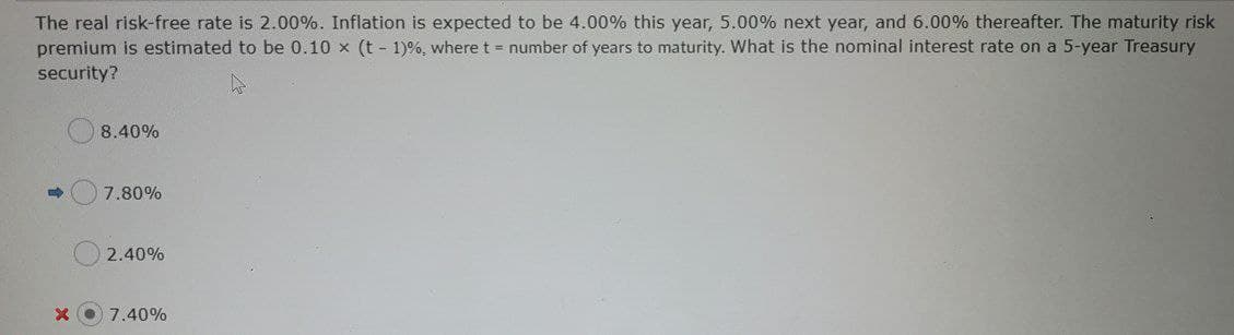 The real risk-free rate is 2.00%. Inflation is expected to be 4.00% this year, 5.00% next year, and 6.00% thereafter. The maturity risk
premium is estimated to be 0.10 x (t - 1)%, where t = number of years to maturity. What is the nominal interest rate on a 5-year Treasury
security?
8.40%
7.80%
2.40%
7.40%
