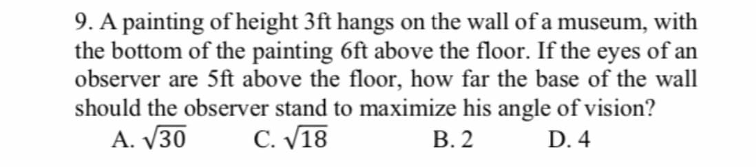 9. A painting of height 3ft hangs on the wall of a museum, with
the bottom of the painting 6ft above the floor. If the eyes of an
observer are 5ft above the floor, how far the base of the wall
should the observer stand to maximize his angle of vision?
A. V30
С. У18
В.2
D. 4
