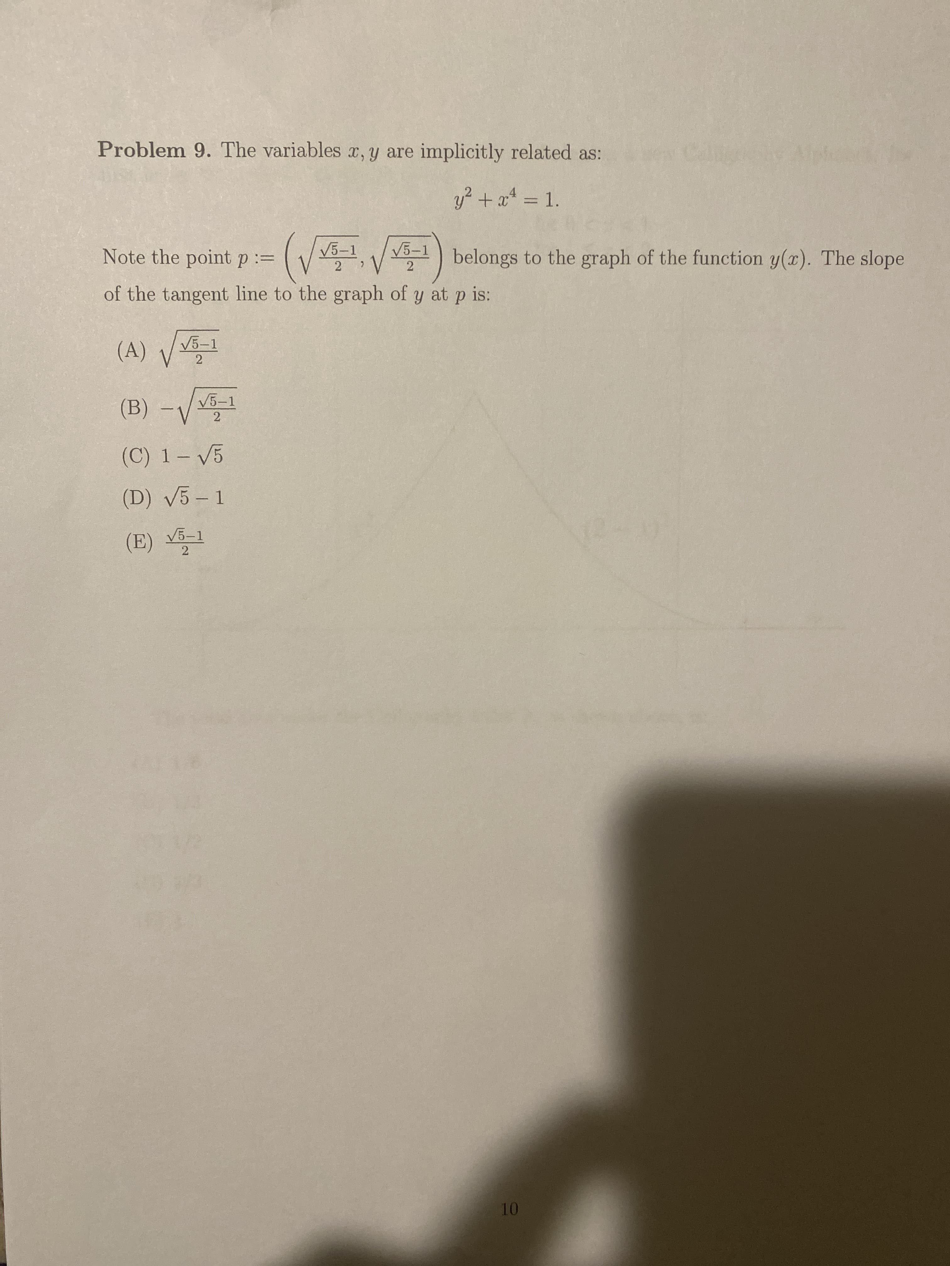 Problem 9. The variables x, y are implicitly related as:
y? + a4 = 1.
%3D
Note the point p:=
(V5-1, V 5-1)
belongs to the graph of the function y(x). The slope
of the tangent line to the graph of y at p is:
V5-1
2
(B) -V1
V5-1
2
(C) 1- V5
(D) V5 - 1
V5-1
2
10
