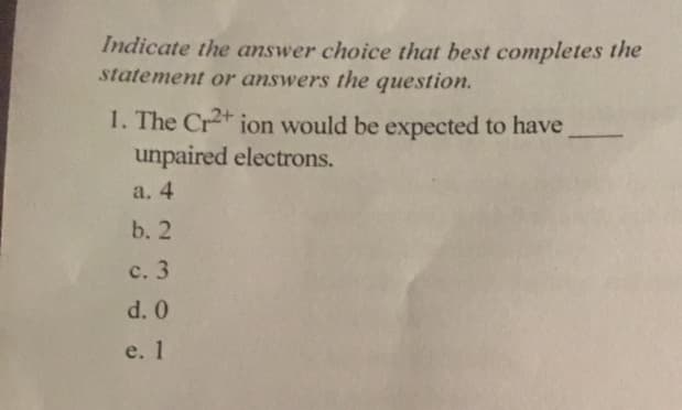 Indicate the answer choice that best completes the
statement or answers the question
1. The Cr2 ion would be expected to have
unpaired electrons.
a. 4
b. 2
c. 3
d. 0
e. 1
