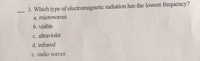 3. Which type of electromagnetic radiation has the lowest frequency?
a. microwaves
b. visible
c. ultraviolet
d. infrared
e. radio waves
