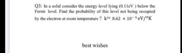 Q3: In a solid consider the energy level lying (0.1leV ) below the
Fermi level. Find the probability of this level not being occupied
by the electron at room temperature ? k= 8.62 x 10- 5eV/°K
best wishes
