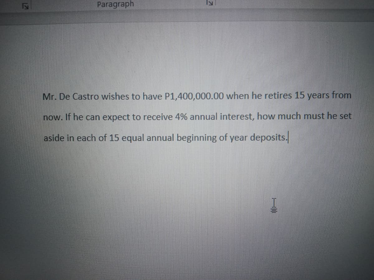 Paragraph
Mr. De Castro wishes to have P1,400,000.00 when he retires 15 years from
now. If he can expect to receive 4% annual interest, how much must he set
aside in each of 15 equal annual beginning of year deposits.
