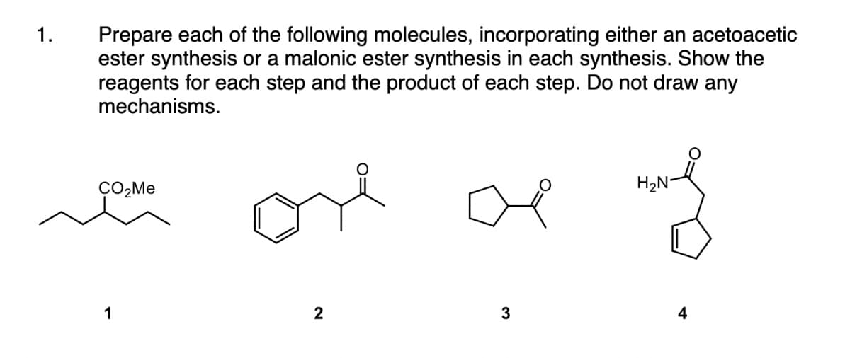 Prepare each of the following molecules, incorporating either an acetoacetic
ester synthesis or a malonic ester synthesis in each synthesis. Show the
reagents for each step and the product of each step. Do not draw any
mechanisms.
1.
ÇO,Me
H2N-
1
2
4
