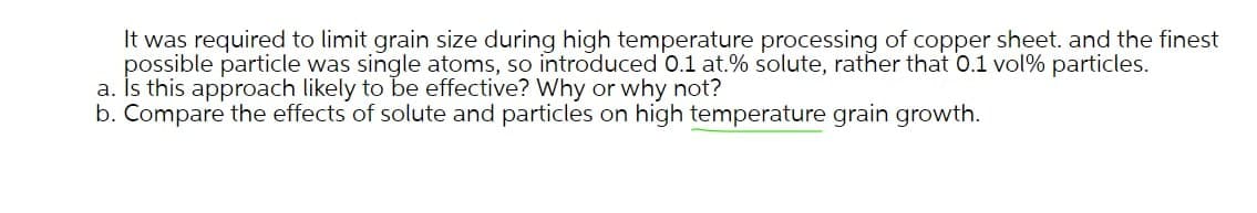 It was required to limit grain size during high temperature processing of copper sheet. and the finest
possible particle was single atoms, so introduced 0.1 at.% solute, rather that 0.1 vol% particles.
a. İs this approach likely to be effective? Why or why not?
b. Compare the effects of solute and particles on high temperature grain growth.
