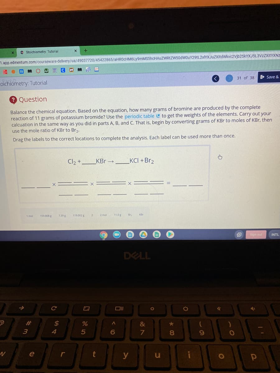 e Stoichiometry: Tutorial
1.app.edmentum.com/courseware-delivery/ua/49037720/45422865/aHROCHM6Ly9mMS5hcHAuZWRIZW50dwouY29tL2xlYXJuZXitdWkvc2Vjb25kYXJ5L3VzZXItYXNZ
31 of 38
E Save &
oichiometry: Tutorial
Question
Balance the chemical equation. Based on the equation, how many grams of bromine are produced by the complete
reaction of 11 grams of potassium bromide? Use the periodic table e to get the weights of the elements. Carry out your
calcuation in the same way as you did in parts A, B, and C. That is, begin by converting grams of KBr to moles of KBr, then
use the mole ratio of KBr to Br,.
Drag the labels to the correct locations to complete the analysis. Each label can be used more than once.
Cl, +
KBr →
KCI +Br2
1 mol
159.808 g
7.39 g
119.002 g
2 mol
11.0g
Br
KBr
Sign out
INTL
DELL
->
%23
%24
&
4
7
8.
le
r
t
y
1O
