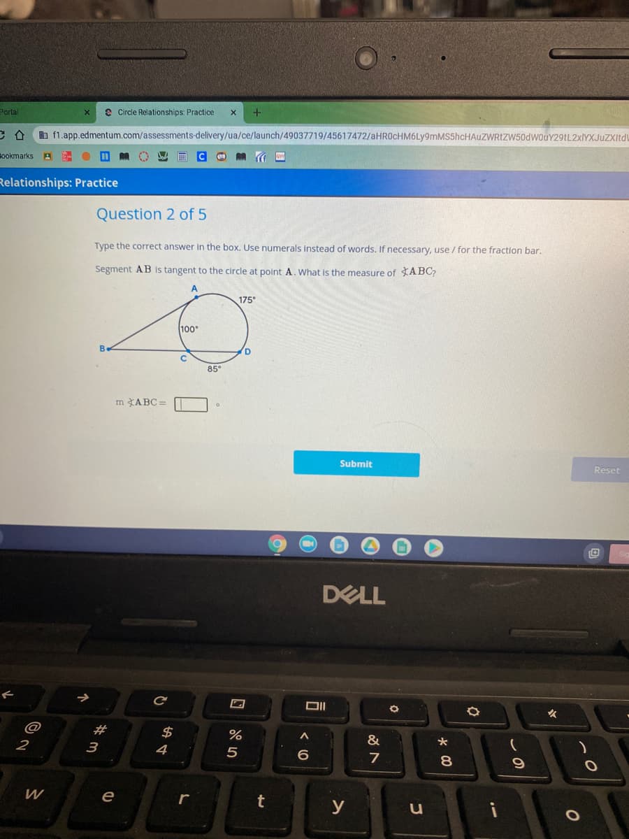 Portal
e Circle Relationships: Practice
b f1.app.edmentum.com/assessments-delivery/ua/ce/launch/49037719/45617472/aHR0cHM6Ly9mMS5hcHAuZWRtZW50dwouY29tL2xIYXJuZXItdu
Bookmarks
Relationships: Practice
Question 2 of 5
Type the correct answer in the box. Use numerals instead of words. If necessary, use / for the fraction bar.
Segment AB is tangent to the circle at polint A. What is the measure of ABC,
A
175
100°
B.
D.
85
m ABC =
Submit
Reset
DELL
女
@
#
2$
%
&
2
3
4
5
7
8.
е
r
t
y
