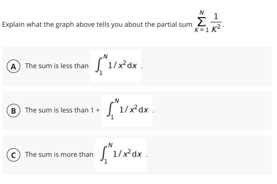 Σ
K=1 K2 ·
Explain what the graph above tells you about the partial sum
A) The sum is less than
1/x²dx .
N'
| 1/x²dx .
B) The sum is less than 1 +
| 1/x²dx .
C) The sum is more than
