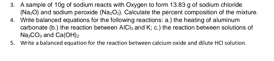 3. A sample of 10g of sodium reacts with Oxygen to form 13.83 g of sodium chloride
(Na20) and sodium peroxide (Na2O2). Calculate the percent composition of the mixture.
4. Write balanced equations for the following reactions: a.) the heating of aluminum
carbonate (b.) the reaction between AICI3 and K; c.) the reaction between solutions of
N22CO3 and Ca(OH)2
5. Write a balanced equation for the reaction between calcium oxide and dilute HCI solution.
