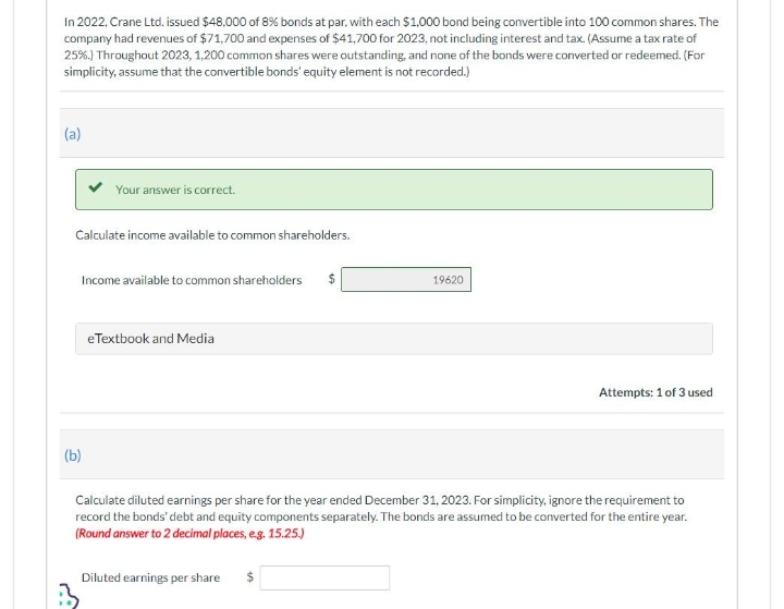 In 2022, Crane Ltd. issued $48,000 of 8% bonds at par, with each $1,000 bond being convertible into 100 common shares. The
company had revenues of $71,700 and expenses of $41,700 for 2023, not including interest and tax. (Assume a tax rate of
25%.) Throughout 2023, 1,200 common shares were outstanding, and none of the bonds were converted or redeemed. (For
simplicity, assume that the convertible bonds' equity element is not recorded.)
(a)
Your answer is correct.
Calculate income available to common shareholders.
Income available to common shareholders
(b)
eTextbook and Media
19620
Attempts: 1 of 3 used
Calculate diluted earnings per share for the year ended December 31, 2023. For simplicity, ignore the requirement to
record the bonds' debt and equity components separately. The bonds are assumed to be converted for the entire year.
(Round answer to 2 decimal places, e.g. 15.25.)
Diluted earnings per share $