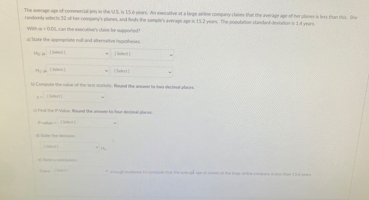 The average age of commercial jets in the U.S. is 15.6 years. An executive at a large airline company claims that the average age of her planes is less than this. She
randomly selects 32 of her company's planes, and finds the sample's average age is 15.2 years. The population standard deviation is 1.4 years.
With a = 0.01, can the executive's claim be supported?
%3D
a) State the appropriate null and alternative hypotheses.
Ho: H
[Select]
[ Select]
H: H [Select]
[ Select]
b) Compute the value of the test statistic. Round the answer to two decimal places.
[Select]
Find the P-Value. Round the answer to four decimal places.
P-value
| Select ]
d) State the decision.
(Select]
Ho.
e) State a conclusion.
There ISelect]
enough evidence to conclude that the average age of planes at the large airline company is less than 15.6 years.
<>
