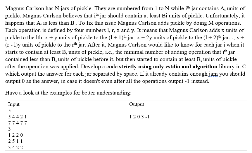 Magnus Carlson has N jars of pickle. They are numbered from 1 to N while it jar contains A; units of
pickle. Magnus Carlson believes that ith jar should contain at least Bi units of pickle. Unfortunately, it
happens that A; is less than B;. To fix this issue Magnus Carlson adds pickle by doing M operations.
Each operation is defined by four numbers 1, r, x and y. It means that Magnus Carlson adds x units of
pickle to the Ith, x + y units of pickle to the (1+ 1)th jar, x+ 2y units of pickle to the (1 + 2)h ja., x+
(r - 1)y units of pickle to the r* jar. After it, Magnus Carlson would like to know for each jar i when it
starts to contain at least B; units of pickle, i.e., the minimal number of adding operation that ith jar
contained less than B; units of pickle before it, but then started to contain at least B; units of pickle
after the operation was applied. Develop a code strictly using only cstdio and algorithm library in C
which output the answer for each jar separated by space. If it already contains enough jam you should
output 0 as the answer, in case it doesn't even after all the operations output -1 instead.
Have a look at the examples for better understanding:
Input
Output
5
5 44 21
1203 -1
77477
3
1220
2511
3422
