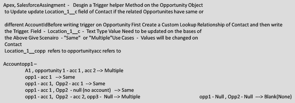 Apex, SalesforceAssingment - Desgin a Trigger helper Method on the Opportunity Object
to Update update Location_1__c field of Contact if the related Opportunites have same or
different AccountldBefore writing trigger on Opportunity First Create a Custom Lookup Relationship of Contact and then write
the Trigger. Field - Location_1_c - Text Type Value Need to be updated on the bases of
the Above Give Scenairo - "Same" or "Multiple"Use Cases - Values will be changed on
Contact
Location_1_copp refers to opportunityacc refers to
Accountopp1-
A1, opportunity 1 - acc 1 , acc 2 --> Multiple
opp1 - acc 1 --> Same
opp1 - acc 1, Opp2 - acc 1 --> Same
opp1 - acc 1, Opp2 - null (no account) --> Same
opp1 - acc 1, Opp2 - acc 2, opp3 - Null --> Multiple
opp1 - Null , Opp2 - Null ---> Blank(None)
