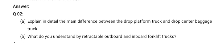 Answer:
Q 02:
(a) Explain in detail the main difference between the drop platform truck and drop center baggage
truck.
(b) What do you understand by retractable outboard and inboard forklift trucks?
